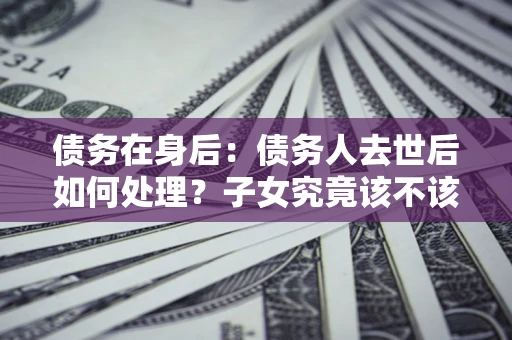 北京债务在身后：债务人去世后如何处理？子女究竟该不该还钱？