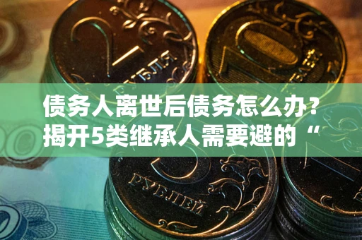 北京债务人离世后债务怎么办？揭开5类继承人需要避的“坑”