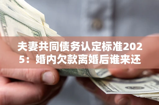 北京夫妻共同债务认定标准2025:婚内欠款离婚后谁来还? 北京夫妻共同债务认定标准2025:婚内欠款离婚后谁来还?